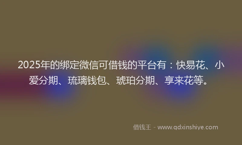 2025年的绑定微信可借钱的平台有：快易花、小爱分期、琉璃钱包、琥珀分期、享来花等。