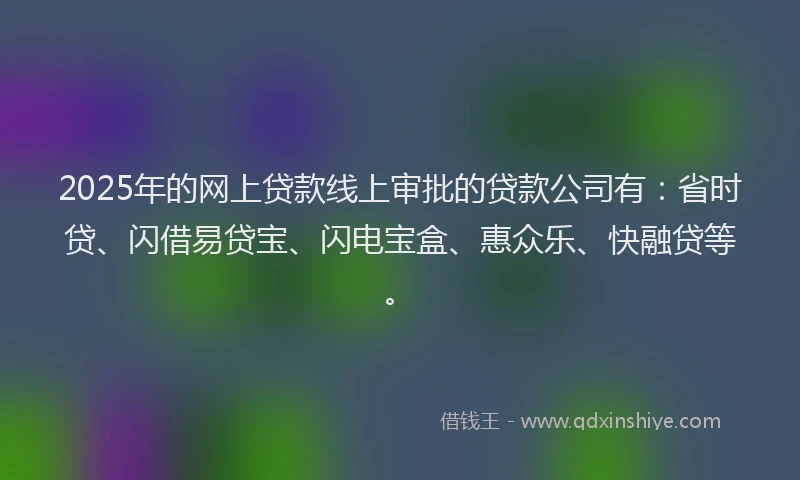 2025年的网上贷款线上审批的贷款公司有：省时贷、闪借易贷宝、闪电宝盒、惠众乐、快融贷等。