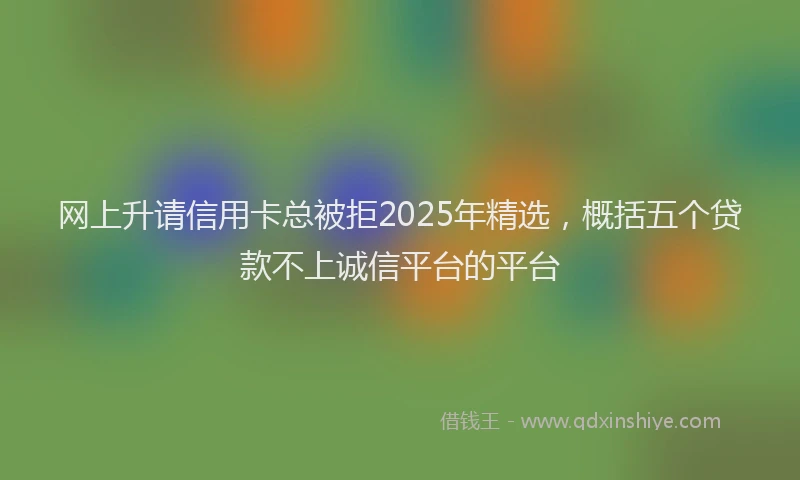 网上升请信用卡总被拒2025年精选，概括五个贷款不上诚信平台的平台