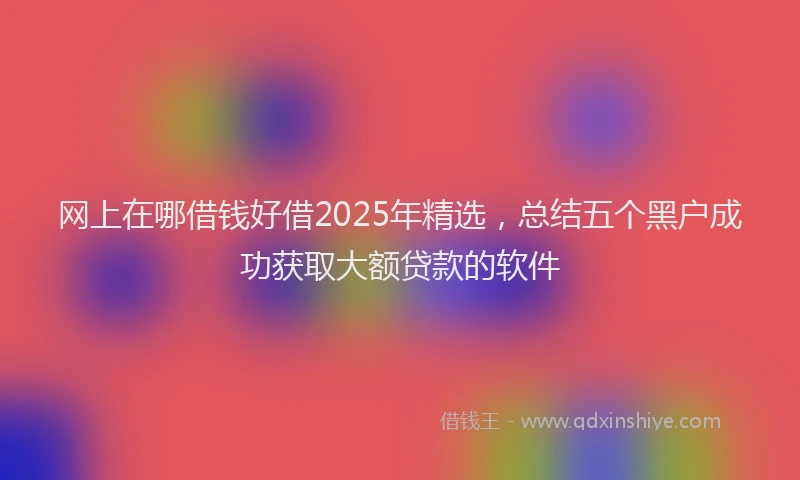网上在哪借钱好借2025年精选，总结五个黑户成功获取大额贷款的软件
