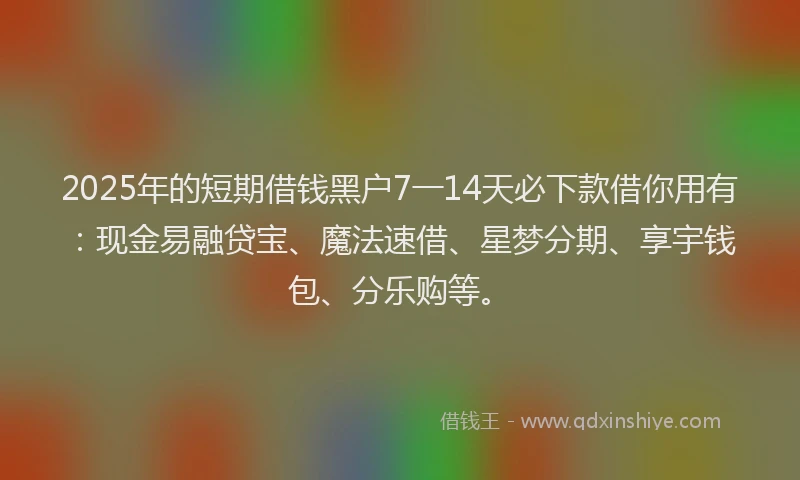 2025年的短期借钱黑户7一14天必下款借你用有：现金易融贷宝、魔法速借、星梦分期、享宇钱包、分乐购等。
