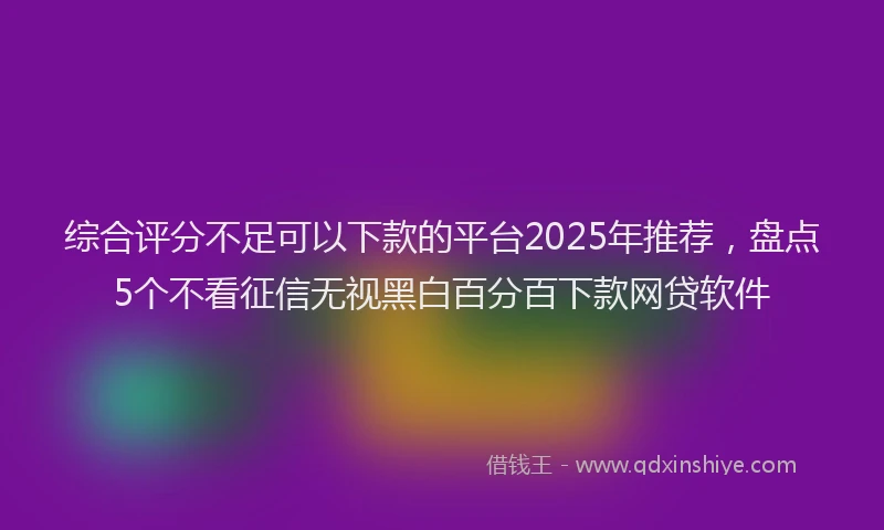 综合评分不足可以下款的平台2025年推荐，盘点5个不看征信无视黑白百分百下款网贷软件