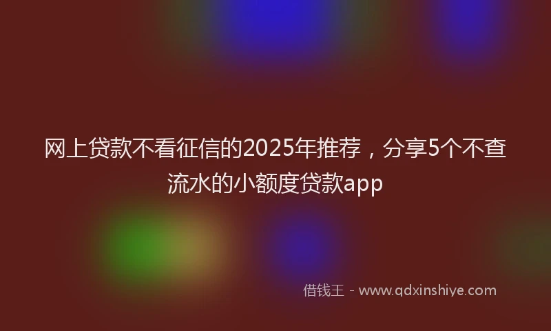 网上贷款不看征信的2025年推荐，分享5个不查流水的小额度贷款app