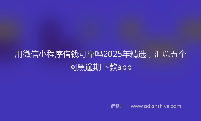 用微信小程序借钱可靠吗2025年精选，汇总五个网黑逾期下款app
