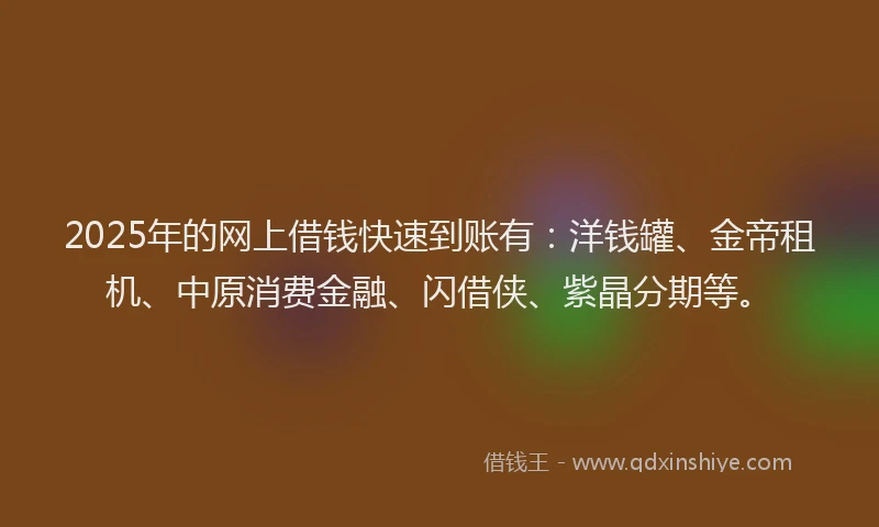 2025年的网上借钱快速到账有：洋钱罐、金帝租机、中原消费金融、闪借侠、紫晶分期等。
