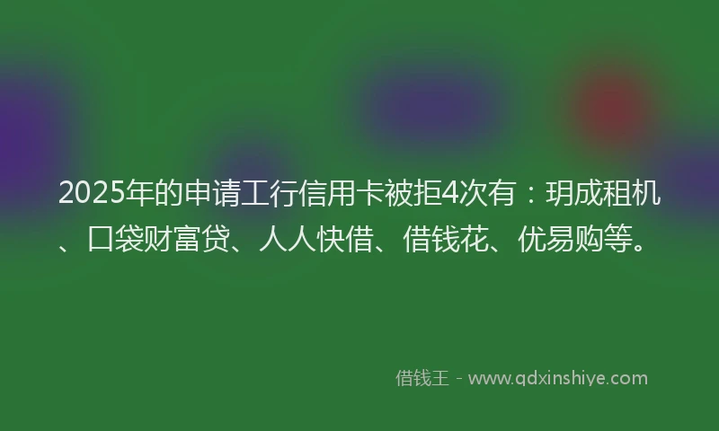 2025年的申请工行信用卡被拒4次有：玥成租机、口袋财富贷、人人快借、借钱花、优易购等。