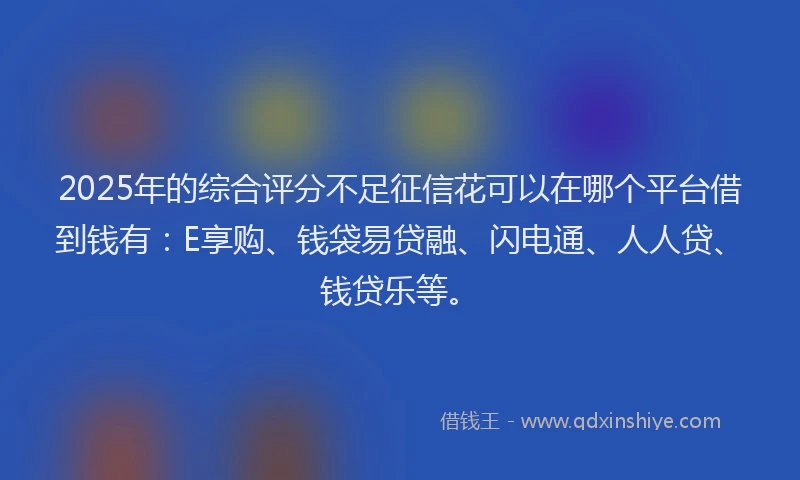 2025年的综合评分不足征信花可以在哪个平台借到钱有：E享购、钱袋易贷融、闪电通、人人贷、钱贷乐等。