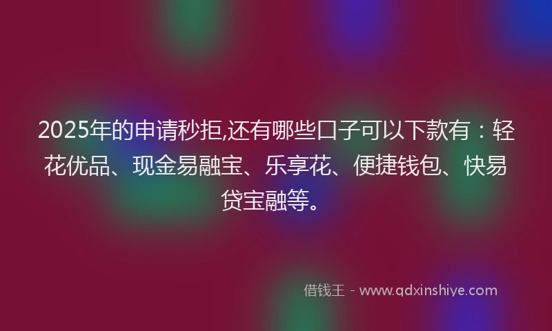 2025年的申请秒拒,还有哪些口子可以下款有：轻花优品、现金易融宝、乐享花、便捷钱包、快易贷宝融等。