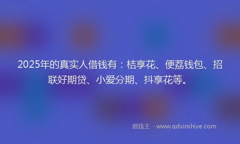 2025年的真实人借钱有：桔享花、便荔钱包、招联好期贷、小爱分期、抖享花等。