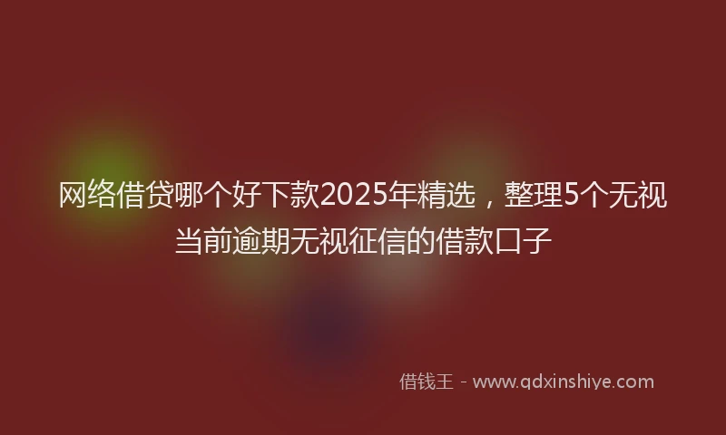 网络借贷哪个好下款2025年精选，整理5个无视当前逾期无视征信的借款口子