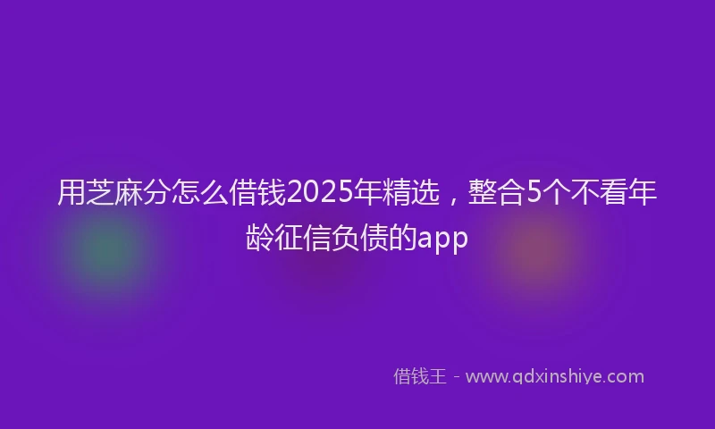 用芝麻分怎么借钱2025年精选，整合5个不看年龄征信负债的app