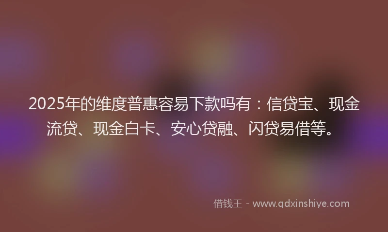 2025年的维度普惠容易下款吗有：信贷宝、现金流贷、现金白卡、安心贷融、闪贷易借等。