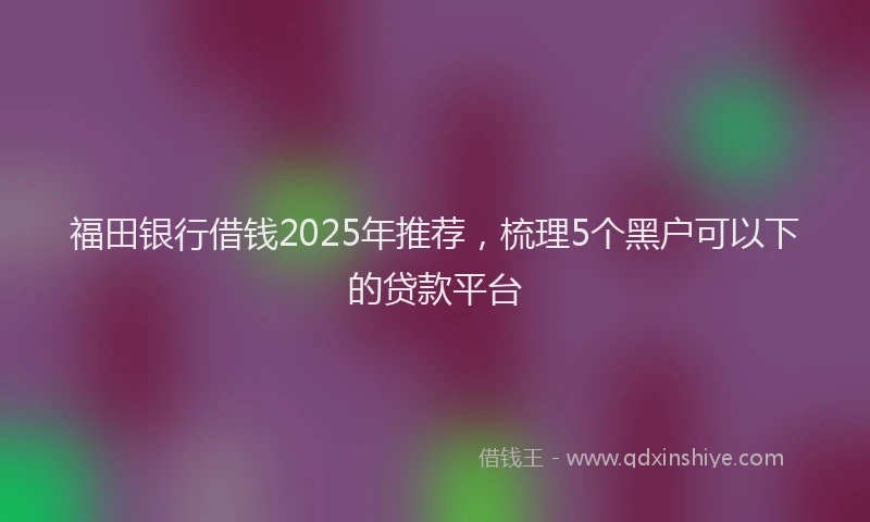 福田银行借钱2025年推荐，梳理5个黑户可以下的贷款平台