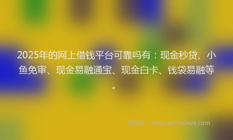 2025年的网上借钱平台可靠吗有：现金秒贷、小鱼免审、现金易融通宝、现金白卡、钱袋易融等。