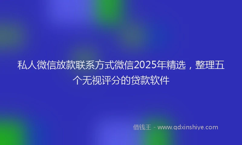 私人微信放款联系方式微信2025年精选，整理五个无视评分的贷款软件