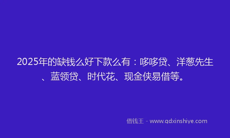 2025年的缺钱么好下款么有：哆哆贷、洋葱先生、蓝领贷、时代花、现金侠易借等。