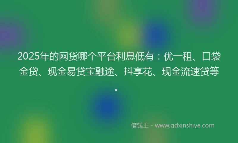 2025年的网货哪个平台利息低有：优一租、口袋金贷、现金易贷宝融途、抖享花、现金流速贷等。