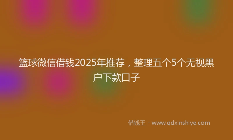 篮球微信借钱2025年推荐，整理五个5个无视黑户下款口子