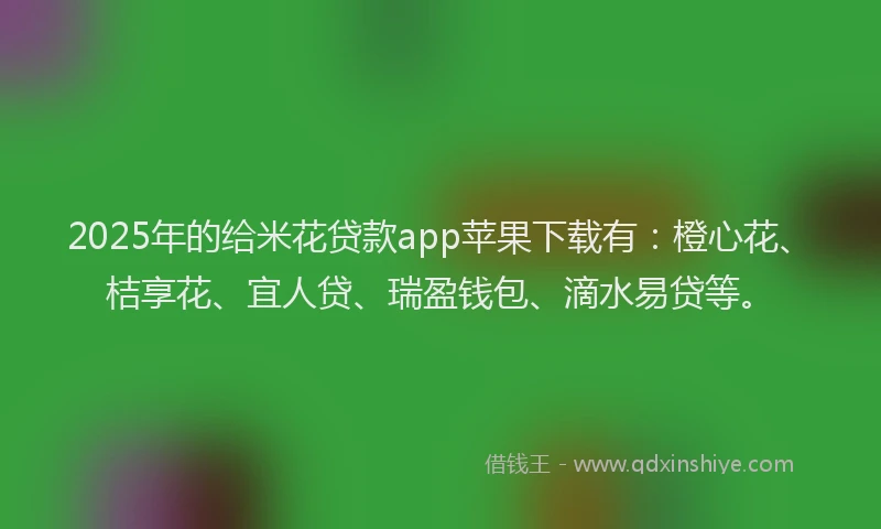 2025年的给米花贷款app苹果下载有：橙心花、桔享花、宜人贷、瑞盈钱包、滴水易贷等。