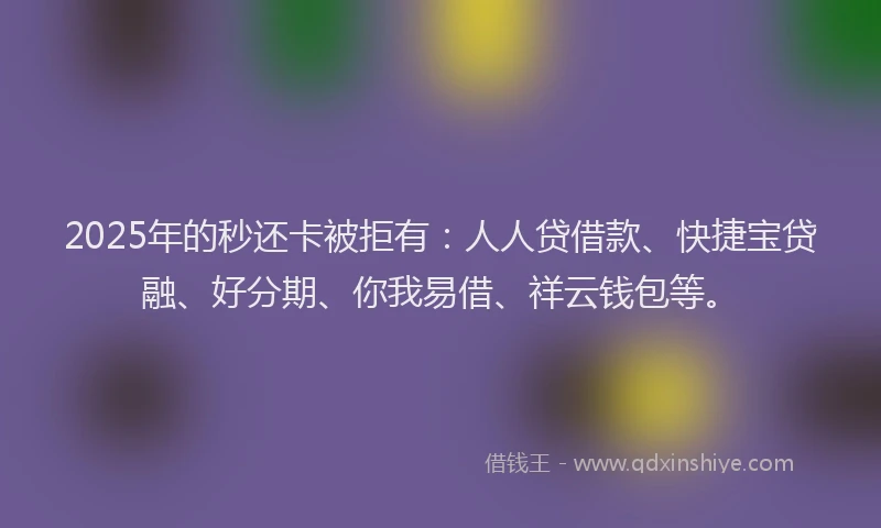 2025年的秒还卡被拒有：人人贷借款、快捷宝贷融、好分期、你我易借、祥云钱包等。