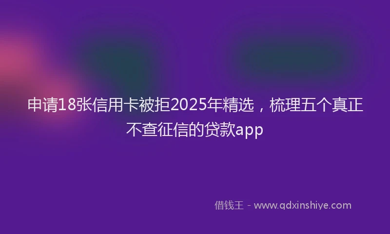 申请18张信用卡被拒2025年精选，梳理五个真正不查征信的贷款app