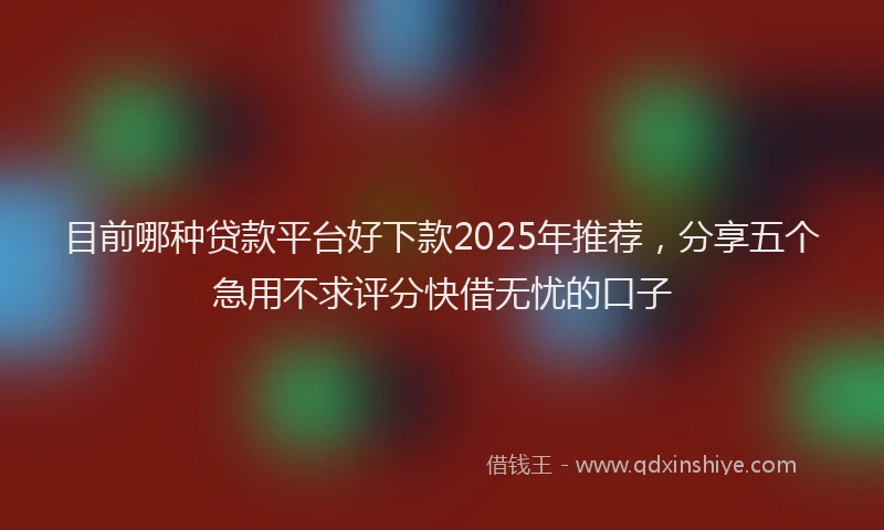 目前哪种贷款平台好下款2025年推荐，分享五个急用不求评分快借无忧的口子