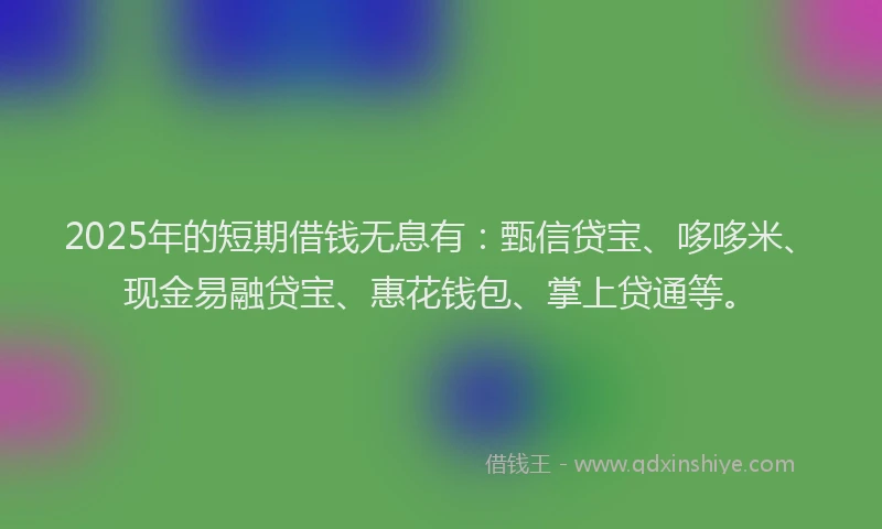 2025年的短期借钱无息有：甄信贷宝、哆哆米、现金易融贷宝、惠花钱包、掌上贷通等。