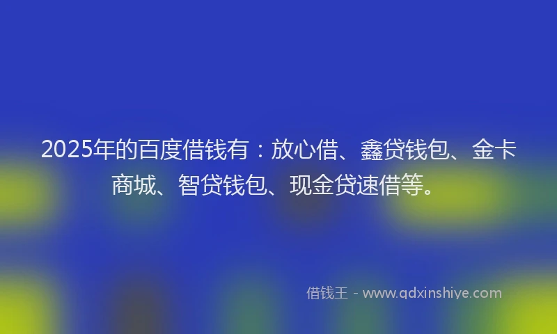 2025年的百度借钱有：放心借、鑫贷钱包、金卡商城、智贷钱包、现金贷速借等。