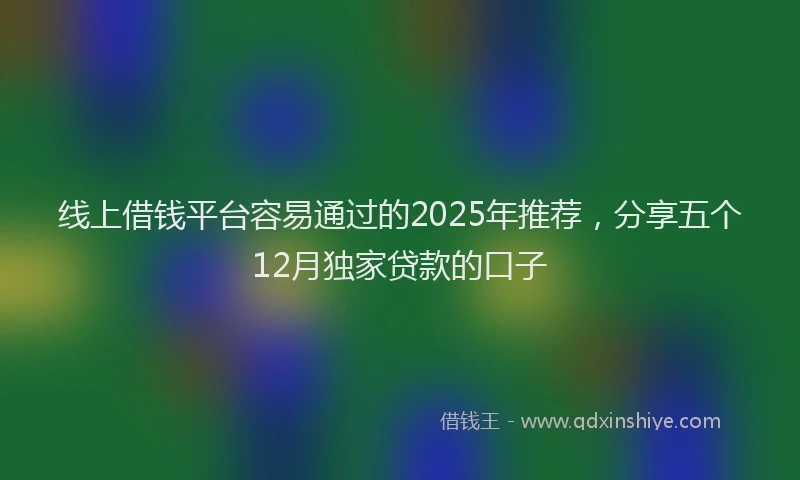 线上借钱平台容易通过的2025年推荐，分享五个12月独家贷款的口子
