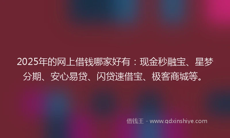 2025年的网上借钱哪家好有：现金秒融宝、星梦分期、安心易贷、闪贷速借宝、极客商城等。