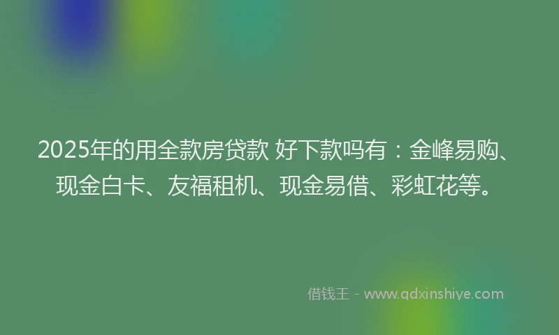 2025年的用全款房贷款 好下款吗有：金峰易购、现金白卡、友福租机、现金易借、彩虹花等。