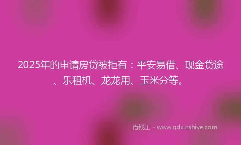 2025年的申请房贷被拒有：平安易借、现金贷途、乐租机、龙龙用、玉米分等。