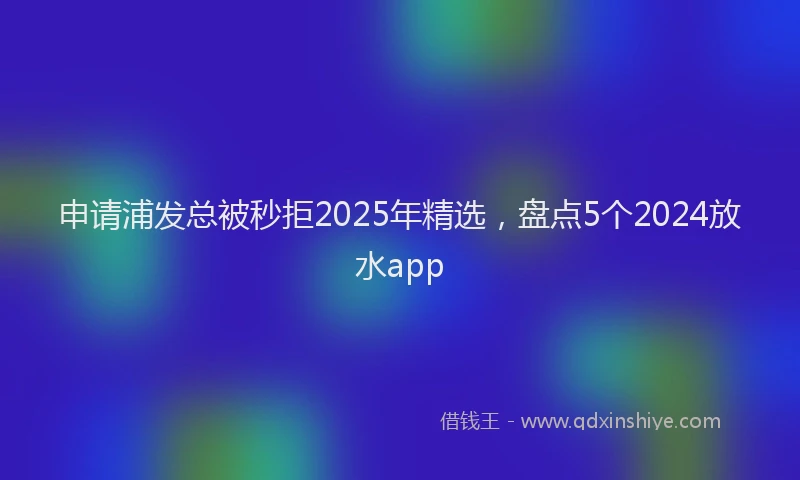 申请浦发总被秒拒2025年精选，盘点5个2024放水app