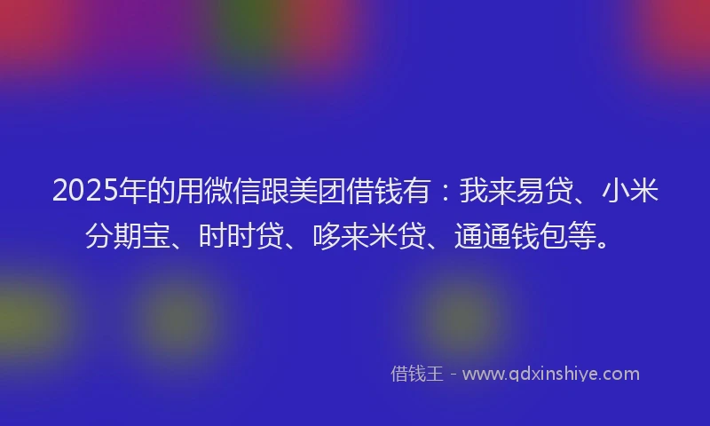 2025年的用微信跟美团借钱有：我来易贷、小米分期宝、时时贷、哆来米贷、通通钱包等。