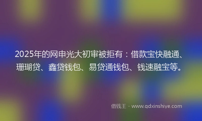 2025年的网申光大初审被拒有：借款宝快融通、珊瑚贷、鑫贷钱包、易贷通钱包、钱速融宝等。