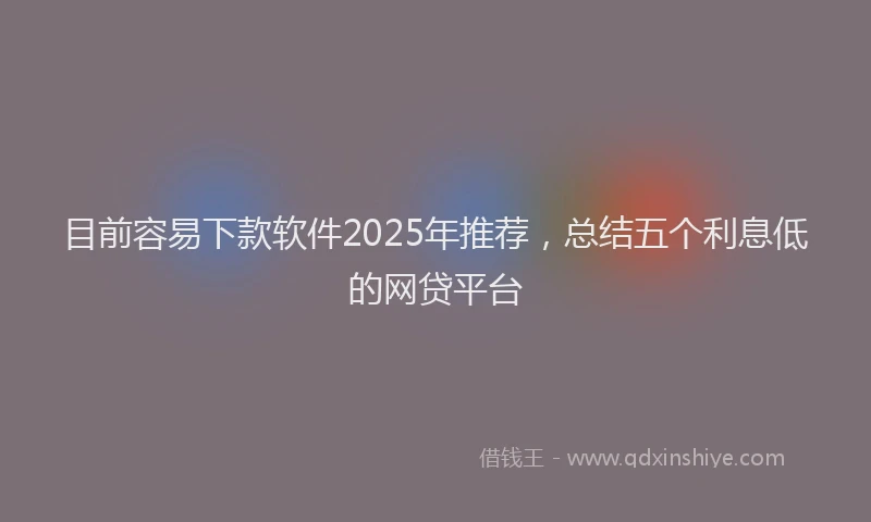 目前容易下款软件2025年推荐，总结五个利息低的网贷平台