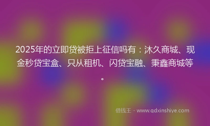 2025年的立即贷被拒上征信吗有：沐久商城、现金秒贷宝盒、只从租机、闪贷宝融、秉鑫商城等。