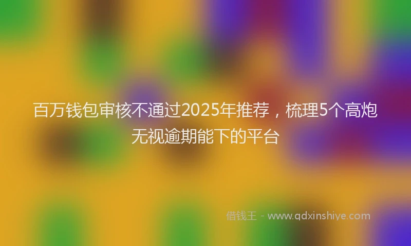 百万钱包审核不通过2025年推荐，梳理5个高炮无视逾期能下的平台