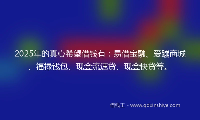 2025年的真心希望借钱有：易借宝融、爱蹦商城、福禄钱包、现金流速贷、现金快贷等。