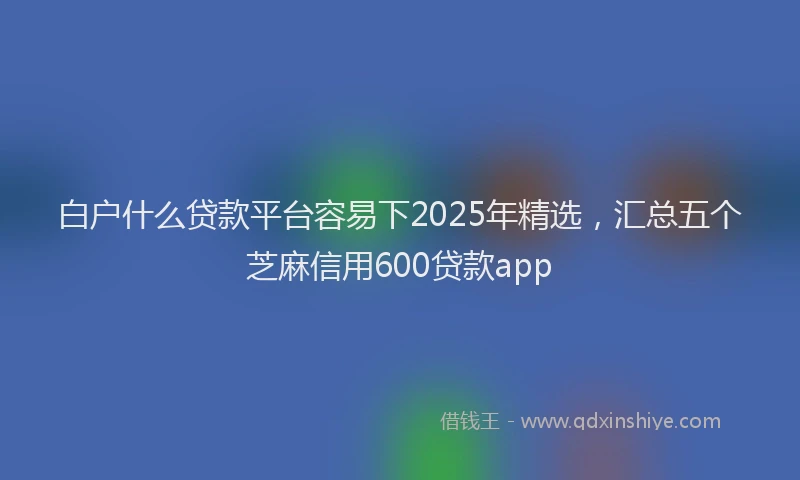 白户什么贷款平台容易下2025年精选，汇总五个芝麻信用600贷款app