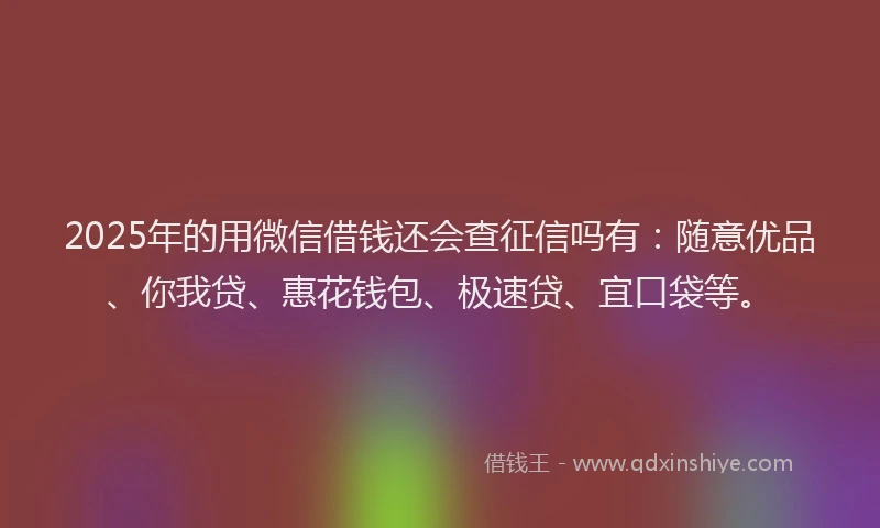 2025年的用微信借钱还会查征信吗有：随意优品、你我贷、惠花钱包、极速贷、宜口袋等。