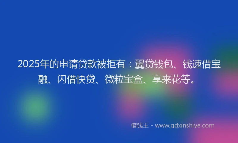 2025年的申请贷款被拒有：翼贷钱包、钱速借宝融、闪借快贷、微粒宝盒、享来花等。
