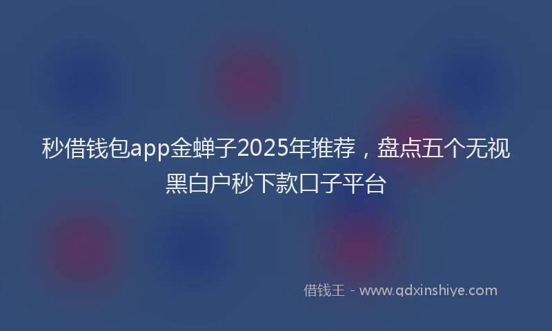 秒借钱包app金蝉子2025年推荐，盘点五个无视黑白户秒下款口子平台