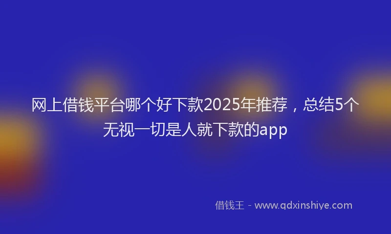 网上借钱平台哪个好下款2025年推荐，总结5个无视一切是人就下款的app