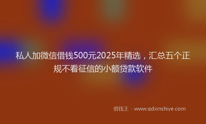 私人加微信借钱500元2025年精选，汇总五个正规不看征信的小额贷款软件