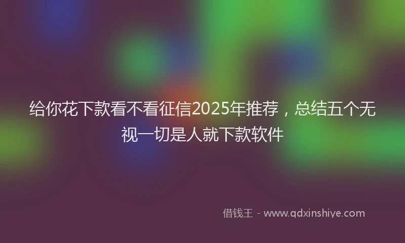 给你花下款看不看征信2025年推荐，总结五个无视一切是人就下款软件