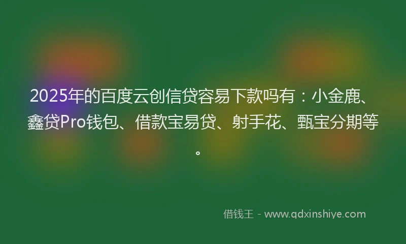 2025年的百度云创信贷容易下款吗有：小金鹿、鑫贷Pro钱包、借款宝易贷、射手花、甄宝分期等。