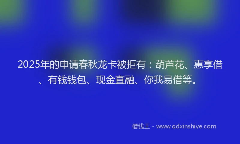 2025年的申请春秋龙卡被拒有：葫芦花、惠享借、有钱钱包、现金直融、你我易借等。