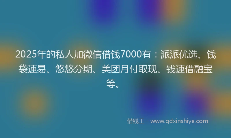 2025年的私人加微信借钱7000有：派派优选、钱袋速易、悠悠分期、美团月付取现、钱速借融宝等。