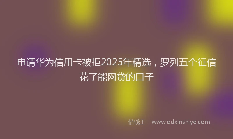 申请华为信用卡被拒2025年精选，罗列五个征信花了能网贷的口子